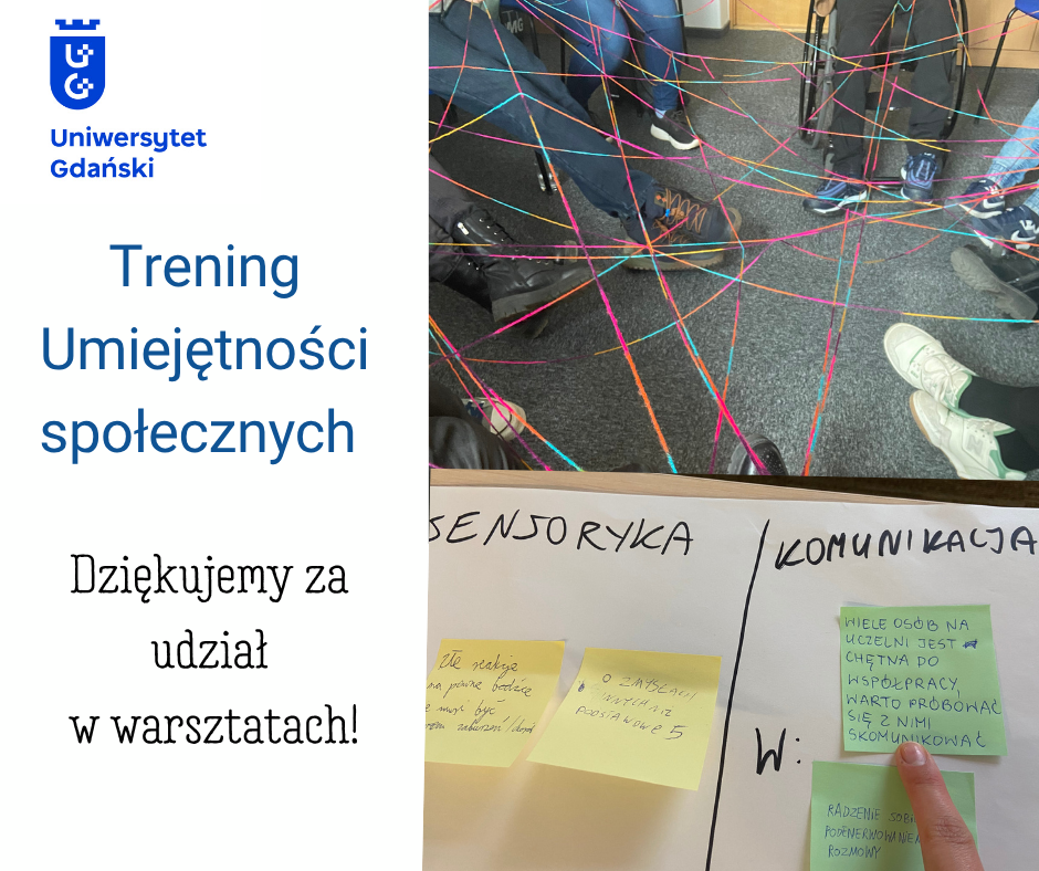 Po lewej stronie znajduje się logo Uniwersytetu Gdańskiego oraz napis: „Trening Umiejętności Społecznych. Dziękujemy za udział w warsztatach!”. Po prawej stronie umieszczono dwa zdjęcia z zajęć. Na górnym zdjęciu widać nogi uczestników siedzących w kręgu, pomiędzy nimi są rozciągnięto kolorowe sznurki tworzące sieć przypominającą pajęczynę. Jedna z osób jest na wózku inwalidzkim. Na dolnym zdjęciu znajduje się tablica z notatkami na karteczkach samoprzylepnych dotyczącymi komunikacji i sensoryki. Widoczny jest palec, który wskazuje na zapiski pod słowem komunikacja.